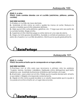 EDAD: 5 – 6 años
TITULO: Encuentra el baño que le corresponde en un lugar público.
QUE DEBE HACERSE:
1.-Practique con el niño para que reconozca a primera vista las palabras
“mujeres, damas, hombres, caballeros. Explíquele cómo distinguimos qué baño
debemos usar. Muéstrele ilustraciones simbólicas del hombre y la mujer.
2.-Al principio vaya usted con el niño. Pídale que le muestre donde está el baño
a que debe ir. Elógielo si le responde correctamente.
3.- Dígale al niño cómo puede localizar a un adulto responsable que lo ayude si
no puede encontrar el baño en un lugar desconocido.
EDAD: 5 –6 años
TITULO: Corta comidas blandas con el cuchillo (salchichas, plátanos, patatas
cocidas)
QUE DEBE HACERSE:
1.-Emplee un cuchillo de mesa dentado.
2.- Muéstrele al niño cómo se corta y guíele las manos al cortar. Reduzca la
ayuda a medida que el niño adquiere destreza.
3.- Deje que el niño corte plátanos, gelatinas, etc. Y haga que esto sea parte de
la comida familiar. Elogie al niño.
4.- Supervise al niño mientras juega a cortar arena en una caja de arena.
5.- Haga una torta gruesa de plastilina. Ayúdele a cortarla en pedazos con un
plato de chupete o un cuchillo de plástico. Disminuya la ayuda gradualmente.
 