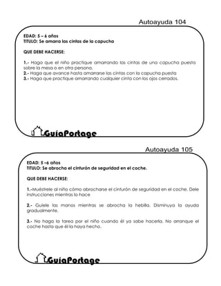 EDAD: 5 – 6 años
TITULO: Se amarra las cintas de la capucha
QUE DEBE HACERSE:
1.- Haga que el niño practique amarrando las cintas de una capucha puesta
sobre la mesa o en otra persona.
2.- Haga que avance hasta amarrarse las cintas con la capucha puesta
3.- Haga que practique amarrando cualquier cinta con los ojos cerrados.
EDAD: 5 –6 años
TITULO: Se abrocha el cinturón de seguridad en el coche.
QUE DEBE HACERSE:
1.-Muéstrele al niño cómo abrocharse el cinturón de seguridad en el coche. Dele
instrucciones mientras lo hace
2.- Guíele las manos mientras se abrocha la hebilla. Disminuya la ayuda
gradualmente.
3.- No haga la tarea por el niño cuando él ya sabe hacerla. No arranque el
coche hasta que él la haya hecho.
 