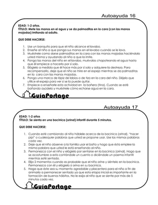 EDAD: 1-2 años.
TÍTULO: Mete las manos en el agua y se da palmaditas en la cara (con las manos
mojadas) imitando al adulto.
QUE DEBE HACERSE:
1. Use un banquito para que el niño alcance el lavabo.
2. Enseñe al niño a que ponga sus manos en el lavabo cuando se le lava.
3. Muéstrele como darse palmaditas en la cara con las manos mojadas haciéndolo
usted misma y ayudando al niño a que la imite.
4. Ponga las manos del niño en el lavabo, muévalas chapoteando el agua hasta
que él empiece a hacerlo por sí solo.
5. Elógielo a medida que él hace más por sí solo y adquiere la destreza. Para
recompensarlo, deje que el niño se mire en el espejo mientras se da palmaditas
en la cara con las manos mojadas.
6. Ponga una marca de lápiz de labios o de tiza en la cara del niño. Déjelo que
utilice el espejo para ver si se la puede quitar.
7. Empiece a enseñarle esta actividad en la bañera (tina). Cuando se esté
bañando ayúdelo y muéstrele cómo echarse agua en la cara.
EDAD: 1-2 años
TÍTULO: Se sienta en una bacinica (orinal) infantil durante 5 minutos.
QUE DEBE HACERSE:
1. Cuando esté cambiando al niño háblele acerca de la bacinica (orinal), “hacer
pipi” o cualesquier palabras que usted se propone usar. Use las mismas palabras
cada vez.
2. Deje que el niño observe a la familia usar el baño y haga que ésta emplee la
misma palabra que usted le está enseñando al niño.
3. Permanezca con el niño y elógielo por sentarse en la bacinica (orinal). Haga que
se acostumbre a esto contándole un cuento o diciéndole un poema infantil
mientras esté sentado.
4. Elija 2 momentos cuando es probable que el niño orine y siéntelo en la bacinica.
Permanezca con él y elógielo si orina en su bacinica.
5. Haga que éste sea su momento agradable y placentero para el niño a fin de
animarlo a permanecer sentado ya que esta etapa inicial es importante en la
formación de buenos hábitos. No le exija al niño que se siente por más de 5
minutos cada vez.
 