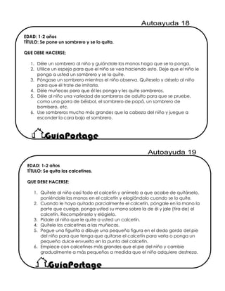 EDAD: 1-2 años
TÍTULO: Se pone un sombrero y se lo quita.
QUE DEBE HACERSE:
1. Déle un sombrero al niño y guiándole las manos haga que se lo ponga.
2. Utilice un espejo para que el niño se vea haciendo esto. Deje que el niño le
ponga a usted un sombrero y se lo quite.
3. Póngase un sombrero mientras el niño observa. Quíteselo y déselo al niño
para que él trate de imitarla.
4. Déle muñecas para que él les ponga y les quite sombreros.
5. Déle al niño una variedad de sombreros de adulto para que se pruebe,
como una gorra de béisbol, el sombrero de papá, un sombrero de
bombero, etc.
6. Use sombreros mucho más grandes que la cabeza del niño y juegue a
esconder la cara bajo el sombrero.
EDAD: 1-2 años
TÍTULO: Se quita los calcetines.
QUE DEBE HACERSE:
1. Quítele al niño casi todo el calcetín y anímelo a que acabe de quitárselo,
poniéndole las manos en el calcetín y elogiándolo cuando se lo quite.
2. Cuando le haya quitado parcialmente el calcetín, póngale en la mano la
parte que cuelga, ponga usted su mano sobre la de él y jale (tira de) el
calcetín. Recompénselo y elógielo.
3. Pídale al niño que le quite a usted un calcetín.
4. Quítele los calcetines a las muñecas.
5. Pegue una figurita o dibuje una pequeña figura en el dedo gordo del pie
del niño para que tenga que quitarse el calcetín para verla o ponga un
pequeño dulce envuelto en la punta del calcetín.
6. Empiece con calcetines más grandes que el pie del niño y cambie
gradualmente a más pequeños a medida que el niño adquiere destreza.
 