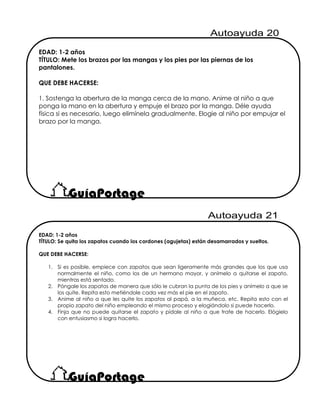 EDAD: 1-2 años
TÍTULO: Se quita los zapatos cuando los cordones (agujetas) están desamarrados y sueltos.
QUE DEBE HACERSE:
1. Si es posible, empiece con zapatos que sean ligeramente más grandes que los que usa
normalmente el niño, como los de un hermano mayor, y anímelo a quitarse el zapato,
mientras está sentado.
2. Póngale los zapatos de manera que sólo le cubran la punta de los pies y anímelo a que se
los quite. Repita esto metiéndole cada vez más el pie en el zapato.
3. Anime al niño a que les quite los zapatos al papá, a la muñeca, etc. Repita esto con el
propio zapato del niño empleando el mismo proceso y elogiándolo si puede hacerlo.
4. Finja que no puede quitarse el zapato y pídale al niño a que trate de hacerlo. Elógielo
con entusiasmo si logra hacerlo.
EDAD: 1-2 años
TÍTULO: Mete los brazos por las mangas y los pies por las piernas de los
pantalones.
QUE DEBE HACERSE:
1. Sostenga la abertura de la manga cerca de la mano. Anime al niño a que
ponga la mano en la abertura y empuje el brazo por la manga. Déle ayuda
física si es necesario, luego elimínela gradualmente. Elogie al niño por empujar el
brazo por la manga.
 