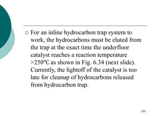 102
 For an inline hydrocarbon trap system to
work, the hydrocarbons must be eluted from
the trap at the exact time the underfloor
catalyst reaches a reaction temperature
>250℃ as shown in Fig. 6.34 (next slide).
Currently, the lightoff of the catalyst is too
late for cleanup of hydrocarbons released
from hydrocarbon trap.
 