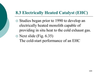 104
8.3 Electrically Heated Catalyst (EHC)
 Studies began prior to 1990 to develop an
electrically heated monolith capable of
providing in situ heat to the cold exhaust gas.
 Next slide (Fig. 6.35)
The cold-start performance of an EHC
 