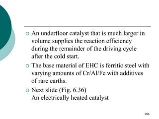 106
 An underfloor catalyst that is much larger in
volume supplies the reaction efficiency
during the remainder of the driving cycle
after the cold start.
 The base material of EHC is ferritic steel with
varying amounts of Cr/Al/Fe with additives
of rare earths.
 Next slide (Fig. 6.36)
An electrically heated catalyst
 