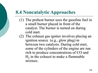 108
8.4 Noncatalytic Approaches
(1) The preheat burner uses the gasoline fuel in
a small burner placed in front of the
catalyst. The burner is turned on during
cold start.
(2) The exhaust gas igniter involves placing an
ignition source (e.g., glow plug) in
between two catalysts. During cold start,
some of the cylinders of the engine are run
rich to produce concentrations of CO and
H2 in the exhaust to make a flammable
mixture.
 
