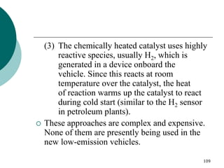 109
(3) The chemically heated catalyst uses highly
reactive species, usually H2, which is
generated in a device onboard the
vehicle. Since this reacts at room
temperature over the catalyst, the heat
of reaction warms up the catalyst to react
during cold start (similar to the H2 sensor
in petroleum plants).
 These approaches are complex and expensive.
None of them are presently being used in the
new low-emission vehicles.
 