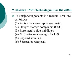110
9. Modern TWC Technologies For the 2000s
 The major components in a modern TWC are
as follows:
(1) Active component-precious metal
(2) Oxygen storage component (OSC)
(3) Base metal oxide stabilizers
(4) Moderator or scavenger for H2S
(5) Layered structure
(6) Segregated washcoat
 