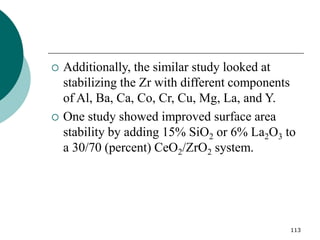 113
 Additionally, the similar study looked at
stabilizing the Zr with different components
of Al, Ba, Ca, Co, Cr, Cu, Mg, La, and Y.
 One study showed improved surface area
stability by adding 15% SiO2 or 6% La2O3 to
a 30/70 (percent) CeO2/ZrO2 system.
 