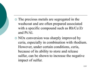 114
 The precious metals are segregated in the
washcoat and are often prepared associated
with a specific compound such as Rh/Ce/Zr
and Pt/Al.
 NOx conversion was sharply improved by
ceria, especially in combination with rhodium.
However, under certain conditions, ceria,
because of its ability to store and release
sulfur, can be shown to increase the negative
impact of sulfur.
 