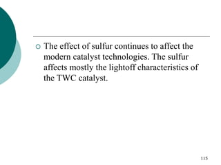 115
 The effect of sulfur continues to affect the
modern catalyst technologies. The sulfur
affects mostly the lightoff characteristics of
the TWC catalyst.
 