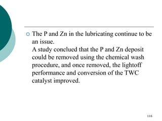116
 The P and Zn in the lubricating continue to be
an issue.
A study conclued that the P and Zn deposit
could be removed using the chemical wash
procedure, and once removed, the lightoff
performance and conversion of the TWC
catalyst improved.
 