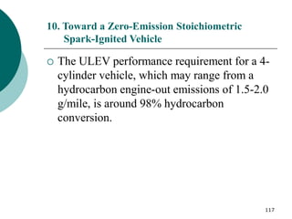 117
10. Toward a Zero-Emission Stoichiometric
Spark-Ignited Vehicle
 The ULEV performance requirement for a 4-
cylinder vehicle, which may range from a
hydrocarbon engine-out emissions of 1.5-2.0
g/mile, is around 98% hydrocarbon
conversion.
 