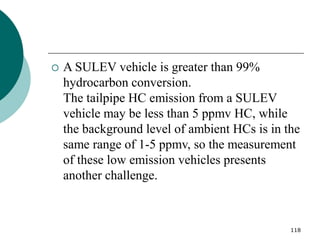 118
 A SULEV vehicle is greater than 99%
hydrocarbon conversion.
The tailpipe HC emission from a SULEV
vehicle may be less than 5 ppmv HC, while
the background level of ambient HCs is in the
same range of 1-5 ppmv, so the measurement
of these low emission vehicles presents
another challenge.
 