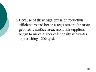 119
 Because of these high emission reduction
efficiencies and hence a requirement for more
geometric surface area, monolith suppliers
began to make higher cell density substrates
approaching 1200 cpsi.
 