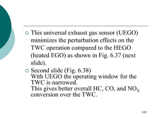 122
 This universal exhaust gas sensor (UEGO)
minimizes the perturbation effects on the
TWC operation compared to the HEGO
(heated EGO) as shown in Fig. 6.37 (next
slide).
 Second slide (Fig. 6.38)
With UEGO the operating window for the
TWC is narrowed.
This gives better overall HC, CO, and NOX
conversion over the TWC.
 