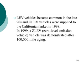 125
 LEV vehicles became common in the late
90s and ULEV vehicles were supplied to
the California market in 1998.
In 1999, a ZLEV (zero-level emission
vehicle) vehicle was demonstrated after
100,000-mile aging.
 