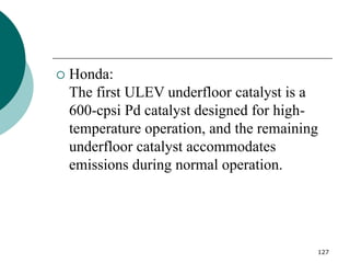 127
 Honda:
The first ULEV underfloor catalyst is a
600-cpsi Pd catalyst designed for high-
temperature operation, and the remaining
underfloor catalyst accommodates
emissions during normal operation.
 