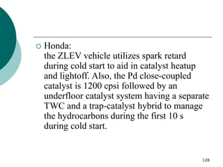 128
 Honda:
the ZLEV vehicle utilizes spark retard
during cold start to aid in catalyst heatup
and lightoff. Also, the Pd close-coupled
catalyst is 1200 cpsi followed by an
underfloor catalyst system having a separate
TWC and a trap-catalyst hybrid to manage
the hydrocarbons during the first 10 s
during cold start.
 