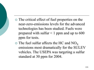 131
 The critical effect of fuel properties on the
near-zero-emissions levels for the advanced
technologies has been studied. Fuels were
prepared with sulfur < 1 ppm and up to 600
ppm for tests.
 The fuel sulfur affects the HC and NOX
emissions most dramatically for the SULEV
vehicles. The USEPA was targeting a sulfur
standard at 30 ppm for 2004.
 