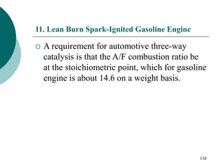 132
11. Lean Burn Spark-Ignited Gasoline Engine
 A requirement for automotive three-way
catalysis is that the A/F combustion ratio be
at the stoichiometric point, which for gasoline
engine is about 14.6 on a weight basis.
 