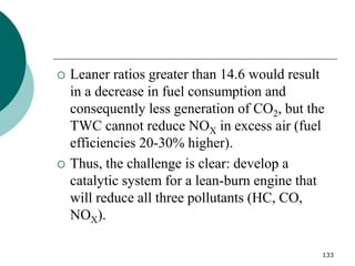 133
 Leaner ratios greater than 14.6 would result
in a decrease in fuel consumption and
consequently less generation of CO2, but the
TWC cannot reduce NOX in excess air (fuel
efficiencies 20-30% higher).
 Thus, the challenge is clear: develop a
catalytic system for a lean-burn engine that
will reduce all three pollutants (HC, CO,
NOX).
 