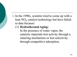 136
 In the 1990s, scientist tried to come up with a
lean NOX catalyst technology but have failed
to date because:
(1) Hydrothermal Aging:
In the presence of water vapor, the
catalytic materials lost activity through a
sintering mechanism or lost selectivity
through competitive adsorption.
 