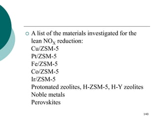 140
 A list of the materials investigated for the
lean NOX reduction:
Cu/ZSM-5
Pt/ZSM-5
Fe/ZSM-5
Co/ZSM-5
Ir/ZSM-5
Protonated zeolites, H-ZSM-5, H-Y zeolites
Noble metals
Perovskites
 