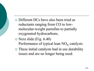 141
 Different HCs have also been tried as
reductants ranging from CO to low-
molecular-weight parrafins to partially
oxygenated hydrocarbons.
 Next slide (Fig. 6.40)
Performance of typical lean NOX catalysts
 These initial catalysts had in use durability
issues and are no longer being used.
 