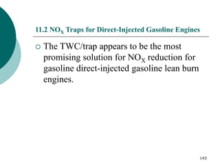 143
11.2 NOX Traps for Direct-Injected Gasoline Engines
 The TWC/trap appears to be the most
promising solution for NOX reduction for
gasoline direct-injected gasoline lean burn
engines.
 