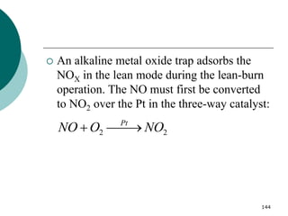 144
 An alkaline metal oxide trap adsorbs the
NOX in the lean mode during the lean-burn
operation. The NO must first be converted
to NO2 over the Pt in the three-way catalyst:
2 2
Pt
NO O NO
 

 