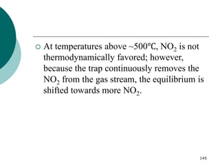 145
 At temperatures above ~500℃, NO2 is not
thermodynamically favored; however,
because the trap continuously removes the
NO2 from the gas stream, the equilibrium is
shifted towards more NO2.
 
