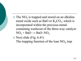 147
 The NO2 is trapped and stored on an alkaline
metal oxide such as BaO or K2CO3, which is
incorporated within the precious-metal-
containing washcoat of the three-way catalyst:
NO2 + BaO → BaO–NO2
 Next slide (Fig. 6.41)
The trapping function of the lean NOX trap
 