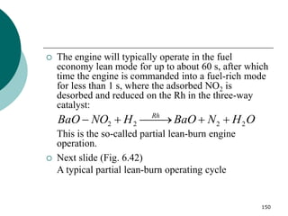 150
 The engine will typically operate in the fuel
economy lean mode for up to about 60 s, after which
time the engine is commanded into a fuel-rich mode
for less than 1 s, where the adsorbed NO2 is
desorbed and reduced on the Rh in the three-way
catalyst:
This is the so-called partial lean-burn engine
operation.
 Next slide (Fig. 6.42)
A typical partial lean-burn operating cycle
2 2 2 2
Rh
BaO NO H BaO N H O
  
  
 