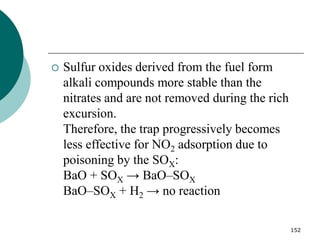 152
 Sulfur oxides derived from the fuel form
alkali compounds more stable than the
nitrates and are not removed during the rich
excursion.
Therefore, the trap progressively becomes
less effective for NO2 adsorption due to
poisoning by the SOX:
BaO + SOX → BaO–SOX
BaO–SOX + H2 → no reaction
 