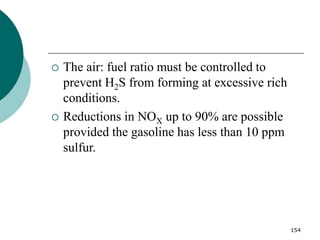 154
 The air: fuel ratio must be controlled to
prevent H2S from forming at excessive rich
conditions.
 Reductions in NOX up to 90% are possible
provided the gasoline has less than 10 ppm
sulfur.
 