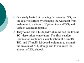 155
 One study looked at reducing the retention SOX on
the catalyst surface by changing the washcoat from
γ-alumina to a mixture of γ-alumina and TiO2 and
various washcoat dopants.
 They found that a Li-doped γ-alumina had the lowest
SOX desorption temperature. The final catalyst
formulation contained a combination of 33 mol%
TiO2 and 67 mol% Li-doped γ-alumina to maintain
the amount of NOX storage and to minimize the
amount of SOX deposit.
 