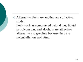 156
 Alternative fuels are another area of active
study.
Fuels such as compressed natural gas, liquid
petroleum gas, and alcohols are attractive
alternatives to gasoline because they are
potentially less polluting.
 