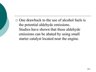 157
 One drawback to the use of alcohol fuels is
the potential aldehyde emissions.
Studies have shown that these aldehyde
emissions can be abated by using small
starter catalyst located near the engine.
 