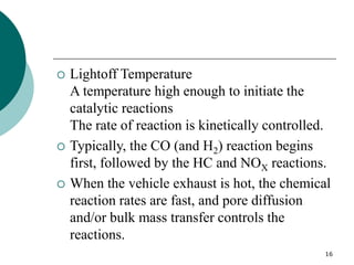 16
 Lightoff Temperature
A temperature high enough to initiate the
catalytic reactions
The rate of reaction is kinetically controlled.
 Typically, the CO (and H2) reaction begins
first, followed by the HC and NOX reactions.
 When the vehicle exhaust is hot, the chemical
reaction rates are fast, and pore diffusion
and/or bulk mass transfer controls the
reactions.
 