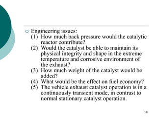 18
 Engineering issues:
(1) How much back pressure would the catalytic
reactor contribute?
(2) Would the catalyst be able to maintain its
physical integrity and shape in the extreme
temperature and corrosive environment of
the exhaust?
(3) How much weight of the catalyst would be
added?
(4) What would be the effect on fuel economy?
(5) The vehicle exhaust catalyst operation is in a
continuously transient mode, in contrast to
normal stationary catalyst operation.
 