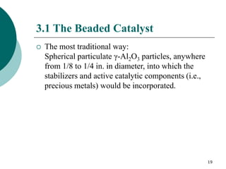 19
3.1 The Beaded Catalyst
 The most traditional way:
Spherical particulate γ-Al2O3 particles, anywhere
from 1/8 to 1/4 in. in diameter, into which the
stabilizers and active catalytic components (i.e.,
precious metals) would be incorporated.
 