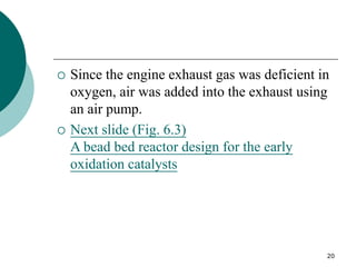 20
 Since the engine exhaust gas was deficient in
oxygen, air was added into the exhaust using
an air pump.
 Next slide (Fig. 6.3)
A bead bed reactor design for the early
oxidation catalysts
 