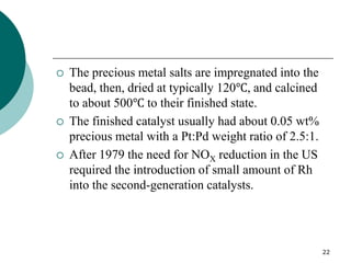 22
 The precious metal salts are impregnated into the
bead, then, dried at typically 120℃, and calcined
to about 500℃ to their finished state.
 The finished catalyst usually had about 0.05 wt%
precious metal with a Pt:Pd weight ratio of 2.5:1.
 After 1979 the need for NOX reduction in the US
required the introduction of small amount of Rh
into the second-generation catalysts.
 