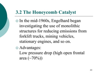 23
3.2 The Honeycomb Catalyst
 In the mid-1960s, Engelhard began
investigating the use of monolithic
structures for reducing emissions from
forklift trucks, mining vehicles,
stationary engines, and so on.
 Advantages:
Low pressure drop (high open frontal
area (~70%))
 