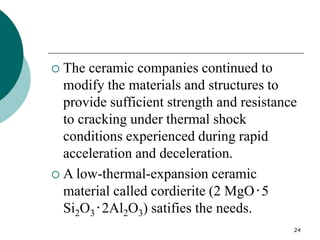 24
 The ceramic companies continued to
modify the materials and structures to
provide sufficient strength and resistance
to cracking under thermal shock
conditions experienced during rapid
acceleration and deceleration.
 A low-thermal-expansion ceramic
material called cordierite (2 MgO‧5
Si2O3‧2Al2O3) satifies the needs.
 