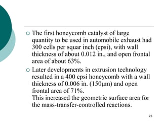 25
 The first honeycomb catalyst of large
quantity to be used in automobile exhaust had
300 cells per squar inch (cpsi), with wall
thickness of about 0.012 in., and open frontal
area of about 63%.
 Later developments in extrusion technology
resulted in a 400 cpsi honeycomb with a wall
thickness of 0.006 in. (150μm) and open
frontal area of 71%.
This increased the geometric surface area for
the mass-transfer-controlled reactions.
 