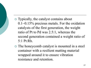 27
 Typically, the catalyst contains about
0.1~0.15% precious metals. For the oxidation
catalysts of the first generation, the weight
ratio of Pt to Pd was 2.5:1, whereas the
second generation contained a weight ratio of
5:1 Pt:Rh.
 The honeycomb catalyst is mounted in a steel
container with a resilient matting material
wrapped around it to ensure vibration
resistance and retention.
 