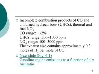 3
 Incomplete combustion products of CO and
unburned hydrocarbons (UHCs), thermal and
fuel NOX
CO range: 1~2%
UHCs range: 500~1000 ppm
NOX range: 100~3000 ppm
The exhaust also contains approximately 0.3
moles of H2 per mole of CO.
 Next slide (Fig. 6.1)
Gasoline engine emissions as a function of air:
fuel ratio
 