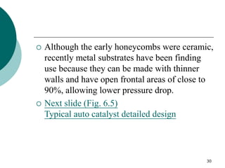 30
 Although the early honeycombs were ceramic,
recently metal substrates have been finding
use because they can be made with thinner
walls and have open frontal areas of close to
90%, allowing lower pressure drop.
 Next slide (Fig. 6.5)
Typical auto catalyst detailed design
 