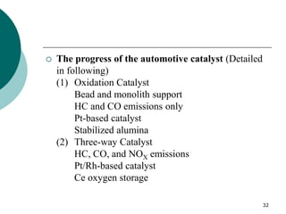 32
 The progress of the automotive catalyst (Detailed
in following)
(1) Oxidation Catalyst
Bead and monolith support
HC and CO emissions only
Pt-based catalyst
Stabilized alumina
(2) Three-way Catalyst
HC, CO, and NOX emissions
Pt/Rh-based catalyst
Ce oxygen storage
 